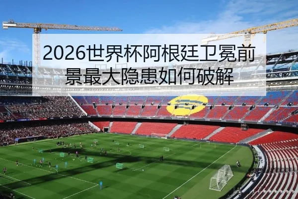 2026世界杯阿根廷卫冕前景最大隐患如何破解